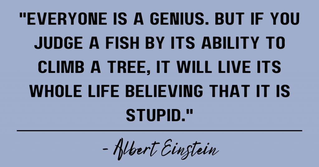 Everyone is a genius. But if you judge a fish by its ability to climb a tree, it will live its whole life believing that it is stupid. Albert Einstein