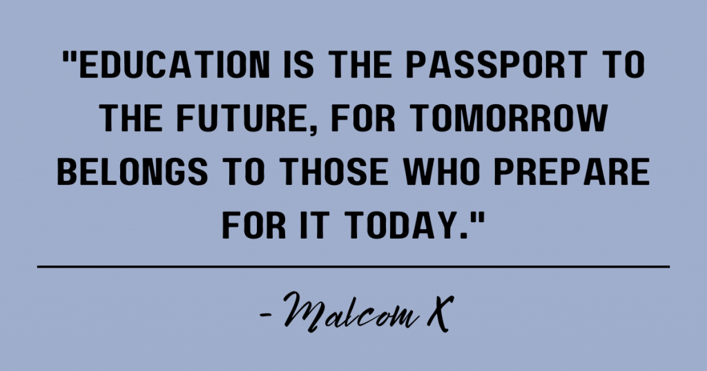 Education is the passport to the future, for tomorrow belongs to those who prepare for it today. Malcom X