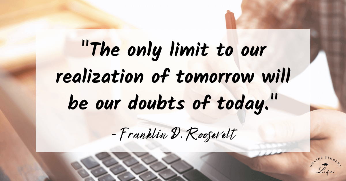 The only limit to our realization of tomorrow will be our doubts of today. Franklin D. Roosevelt
