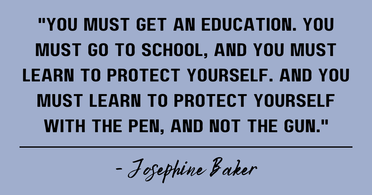 You must get an education. You must go to school, and you must learn to protect yourself. And you must learn to protect yourself with the pen, and not the gun. Josephine Baker