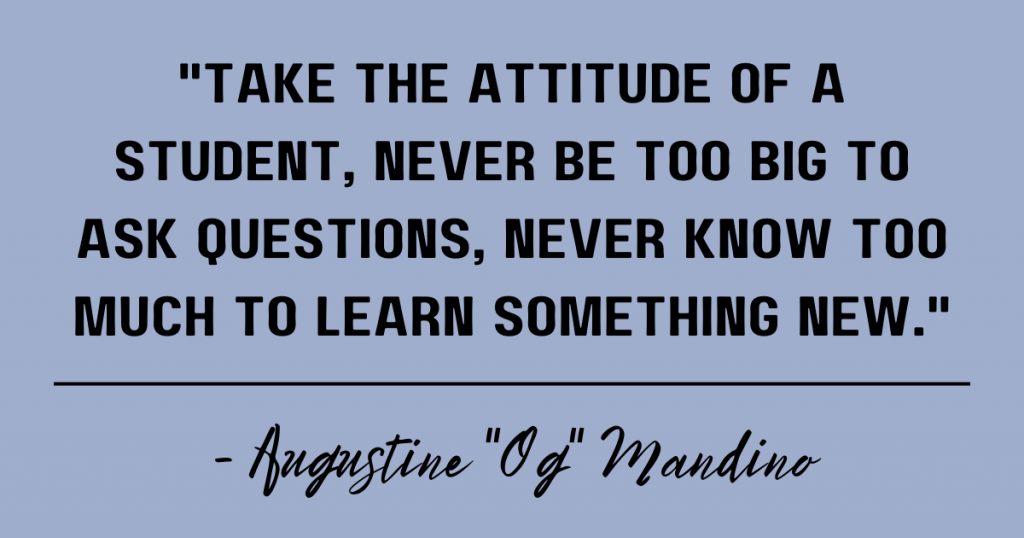 Take the attitude of a student, never be too big to ask questions, never know too much to learn something new. Augustine "Og" Mandino